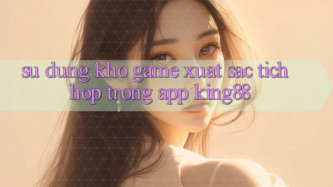 Sử dụng Kho Game Xuất sắc Tích Hợp Trong App King88 Sử dụng Kho Game Xuất sắc Tích Hợp Trong App King88