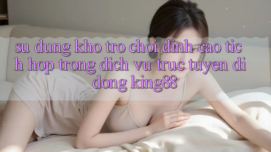 Sử dụng Kho Trò chơi Đỉnh Cao Tích Hợp Trong Dịch vụ trực tuyến di động King88 Sử dụng Kho Trò chơi Đỉnh Cao Tích Hợp Trong Dịch vụ trực tuyến di động King88