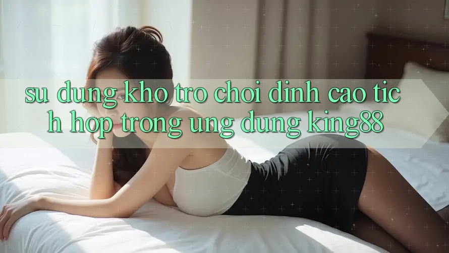 Sử dụng Kho Trò chơi Đỉnh Cao Tích Hợp Trong Ứng Dụng King88 Sử dụng Kho Trò chơi Đỉnh Cao Tích Hợp Trong Ứng Dụng King88