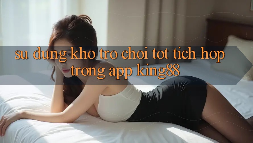 Sử dụng Kho Trò chơi Tốt Tích Hợp Trong App King88 Sử dụng Kho Trò chơi Tốt Tích Hợp Trong App King88