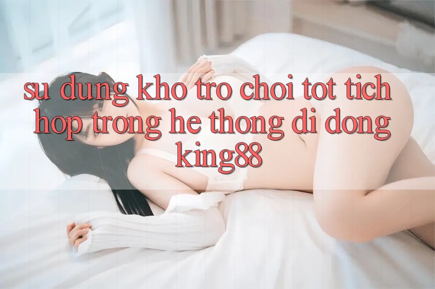 Sử dụng Kho Trò chơi Tốt Tích Hợp Trong Hệ thống di động King88 Sử dụng Kho Trò chơi Tốt Tích Hợp Trong Hệ thống di động King88