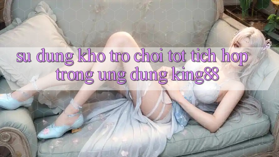 Sử dụng Kho Trò chơi Tốt Tích Hợp Trong Ứng Dụng King88 Sử dụng Kho Trò chơi Tốt Tích Hợp Trong Ứng Dụng King88