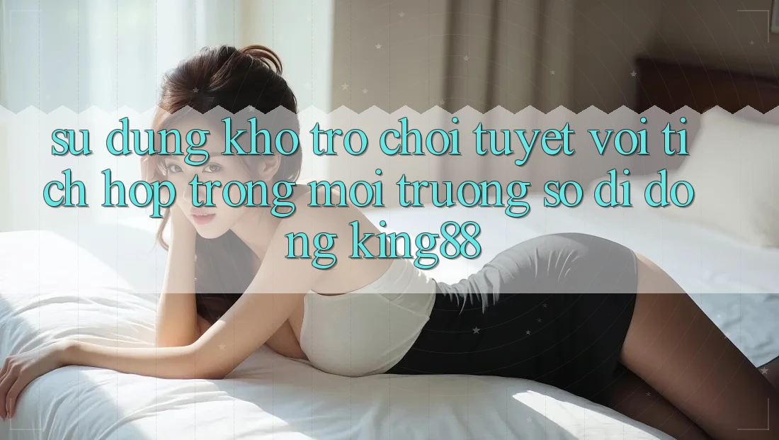 Sử dụng Kho Trò chơi Tuyệt vời Tích Hợp Trong Môi trường số di động King88