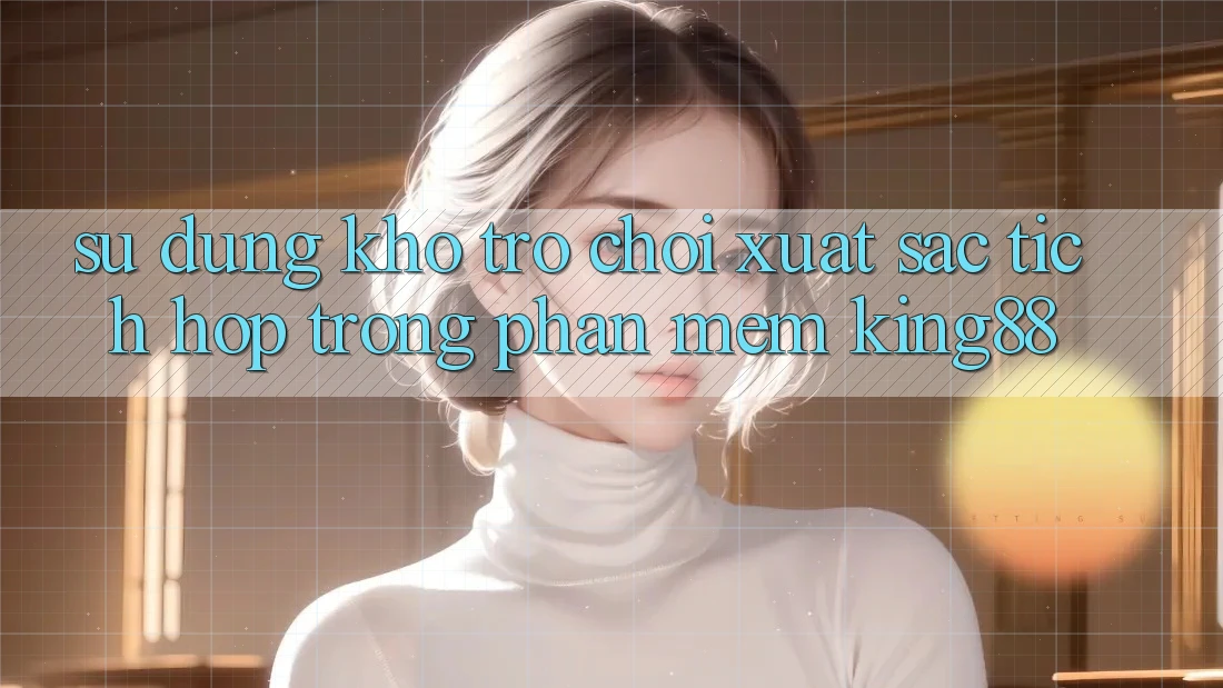 Sử dụng Kho Trò chơi Xuất sắc Tích Hợp Trong Phần mềm King88 Sử dụng Kho Trò chơi Xuất sắc Tích Hợp Trong Phần mềm King88