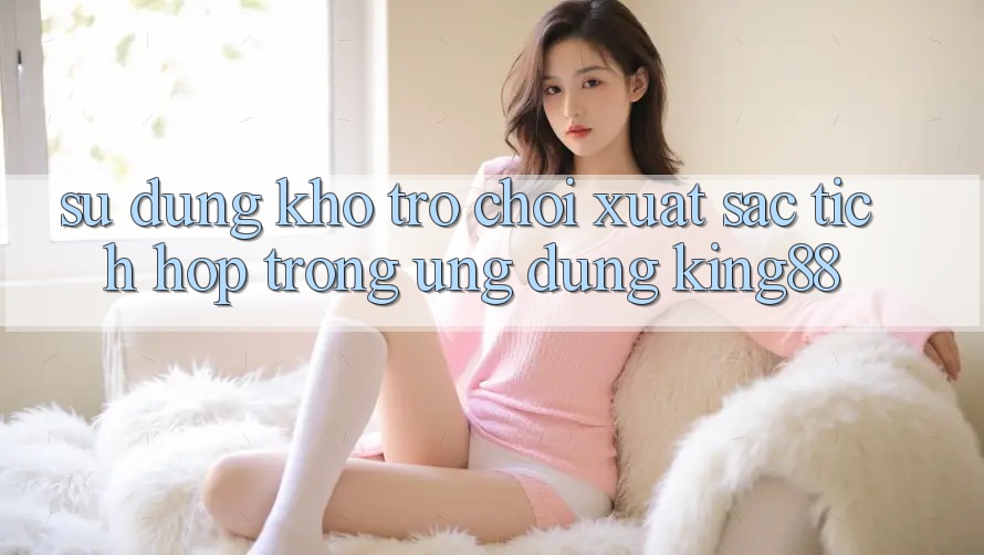 Sử dụng Kho Trò chơi Xuất sắc Tích Hợp Trong Ứng Dụng King88 Sử dụng Kho Trò chơi Xuất sắc Tích Hợp Trong Ứng Dụng King88