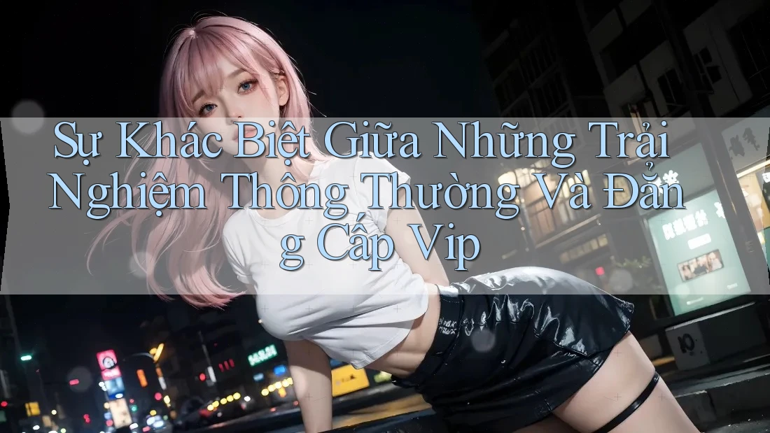 Sự Khác Biệt Giữa Những Trải Nghiệm Thông Thường Và Đẳng Cấp Vip Sự Khác Biệt Giữa Những Trải Nghiệm Thông Thường Và Đẳng Cấp Vip
