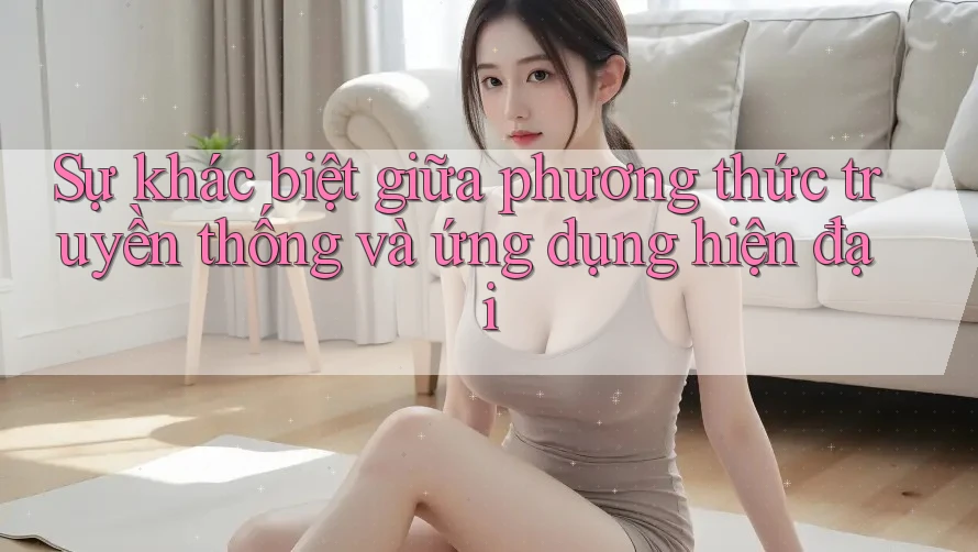 Sự khác biệt giữa phương thức truyền thống và ứng dụng hiện đại Sự khác biệt giữa phương thức truyền thống và ứng dụng hiện đại