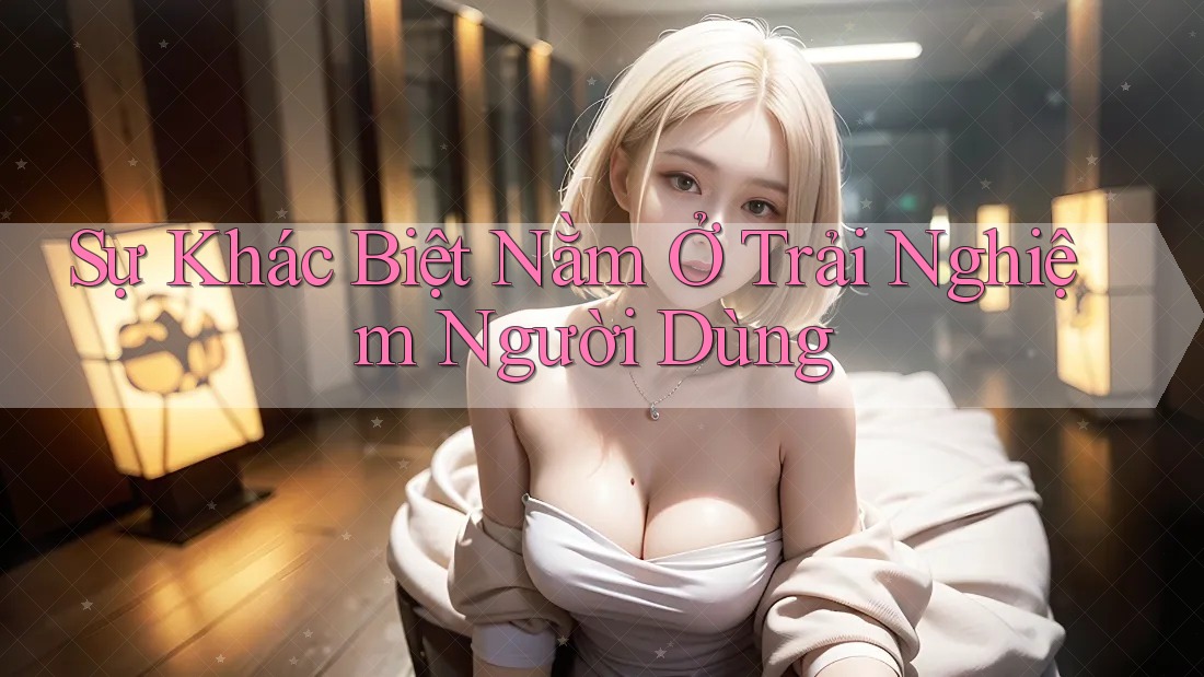 Sự khác biệt nằm ở trải nghiệm người dùng