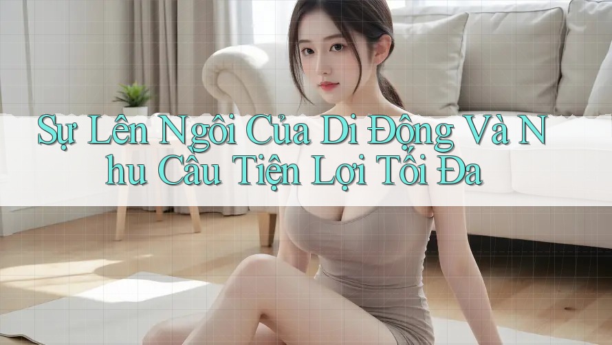 Sự Lên Ngôi Của Di Động Và Nhu Cầu Tiện Lợi Tối Đa Sự Lên Ngôi Của Di Động Và Nhu Cầu Tiện Lợi Tối Đa