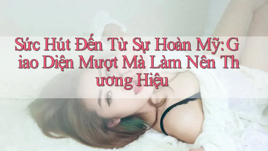 Sức Hút Đến Từ Sự Hoàn Mỹ: Giao Diện Mượt Mà Làm Nên Thương Hiệu Sức Hút Đến Từ Sự Hoàn Mỹ: Giao Diện Mượt Mà Làm Nên Thương Hiệu