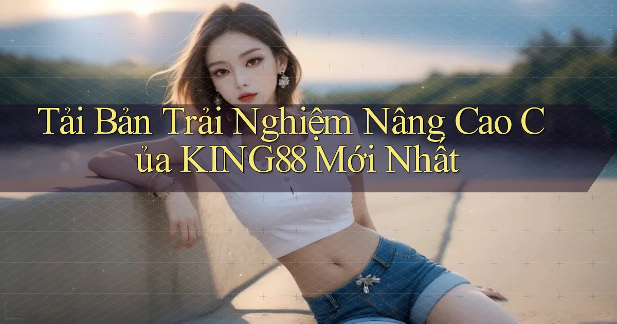 tải bản trải nghiệm nâng cao của king88 mới nhất