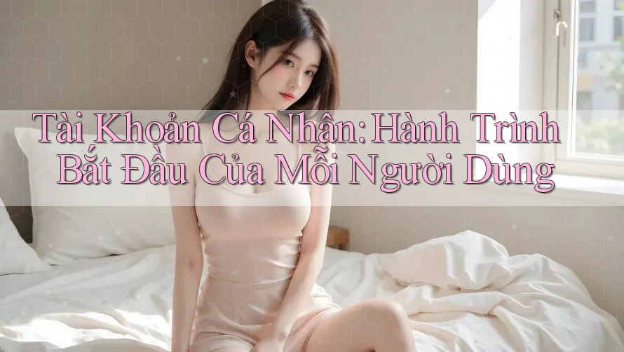 Tài Khoản Cá Nhân: Hành Trình Bắt Đầu Của Mỗi Người Dùng Tài Khoản Cá Nhân: Hành Trình Bắt Đầu Của Mỗi Người Dùng