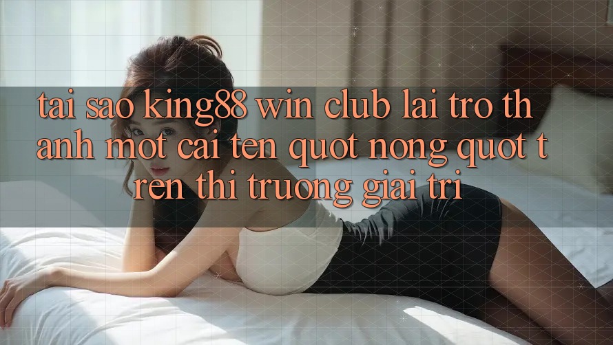 Tại sao King88 Win Club lại trở thành một cái tên " nóng" trên thị trường giải trí?