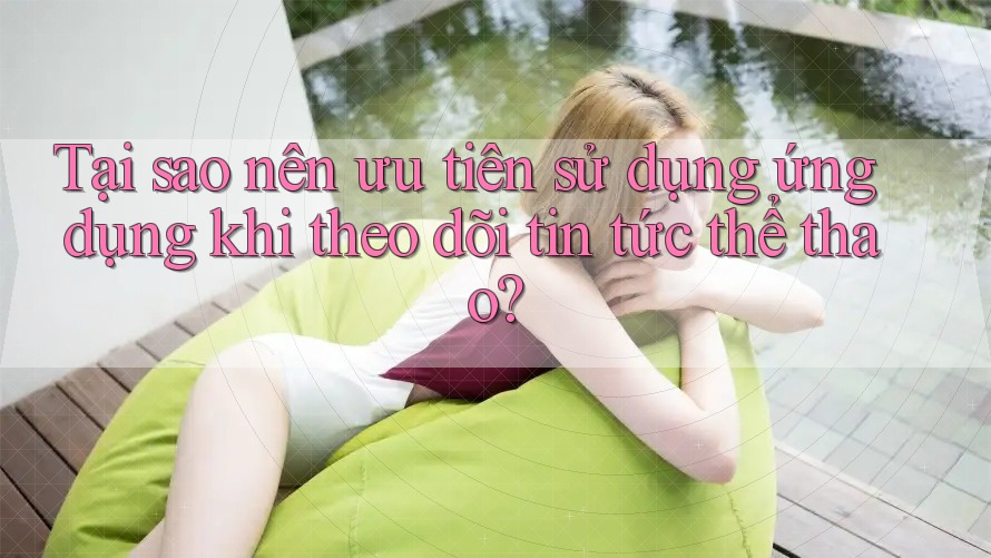 Tại sao nên ưu tiên sử dụng ứng dụng khi theo dõi tin tức thể thao? Tại sao nên ưu tiên sử dụng ứng dụng khi theo dõi tin tức thể thao?