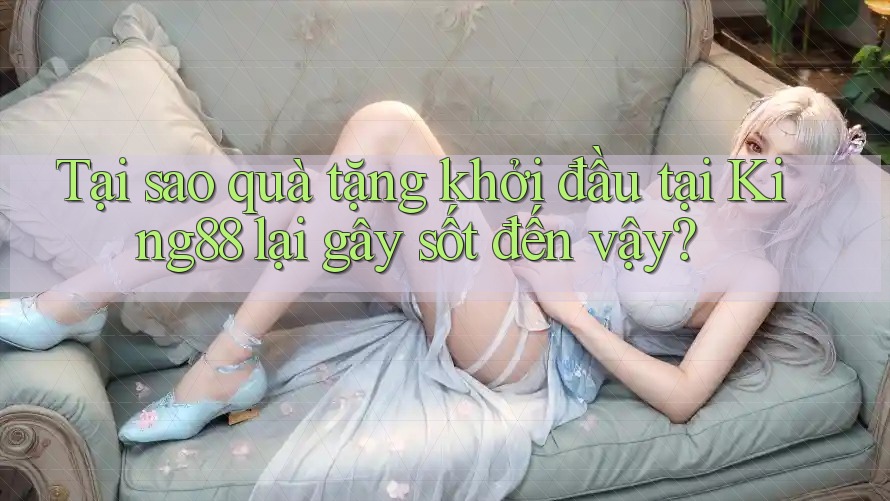 Tại sao quà tặng khởi đầu tại King88 lại gây sốt đến vậy? Tại sao quà tặng khởi đầu tại King88 lại gây sốt đến vậy?