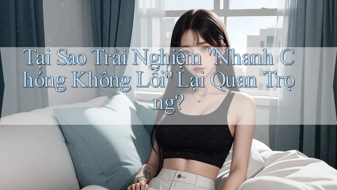 Tại Sao Trải Nghiệm “Nhanh Chóng Không Lỗi” Lại Quan Trọng?