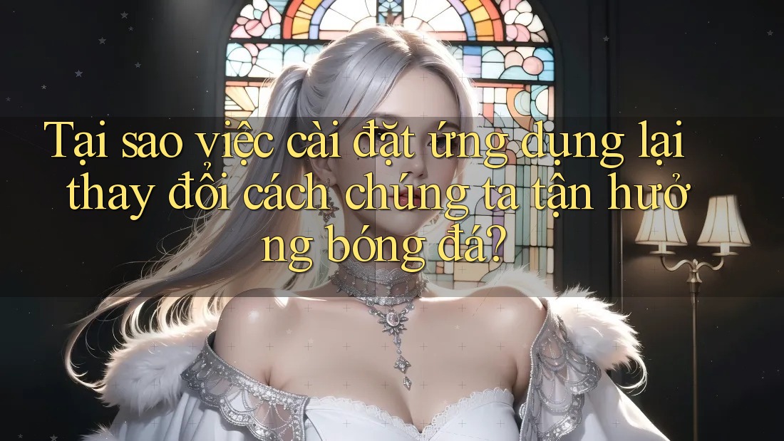 Tại sao việc cài đặt ứng dụng lại thay đổi cách chúng ta tận hưởng bóng đá? Tại sao việc cài đặt ứng dụng lại thay đổi cách chúng ta tận hưởng bóng đá?