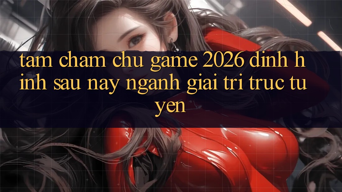 Tầm Chăm chú “Game 2026” – Định Hình Sau này Ngành Giải Trí Trực Tuyến