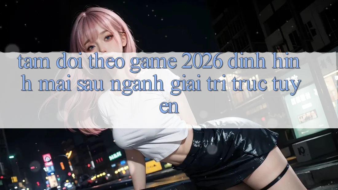 Tầm Dõi theo “Game 2026” – Định Hình Mai sau Ngành Giải Trí Trực Tuyến