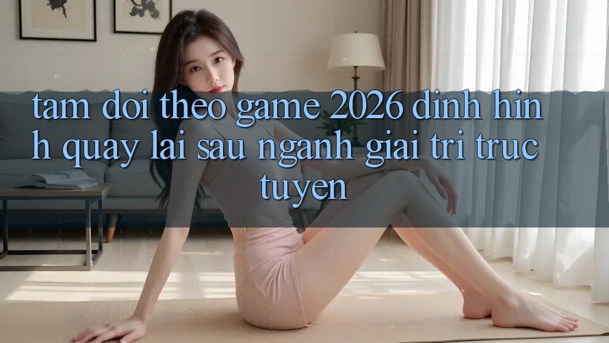 Tầm Dõi theo “Game 2026” – Định Hình Quay lại sau Ngành Giải Trí Trực Tuyến Tầm Dõi theo “Game 2026” – Định Hình Quay lại sau Ngành Giải Trí Trực Tuyến