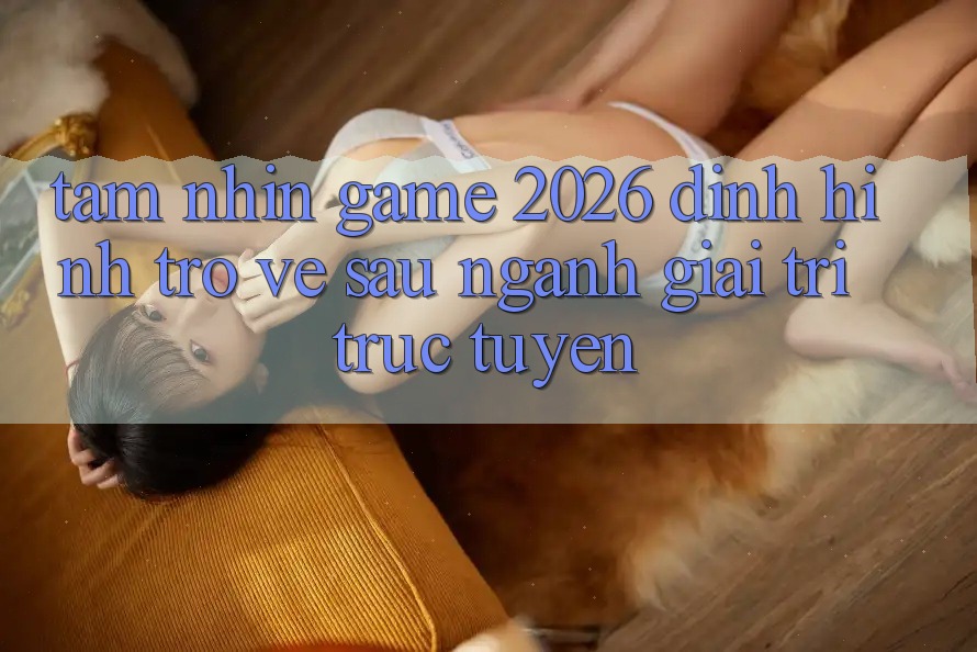 Tầm Nhìn “Game 2026” – Định Hình Trở về sau Ngành Giải Trí Trực Tuyến Tầm Nhìn “Game 2026” – Định Hình Trở về sau Ngành Giải Trí Trực Tuyến