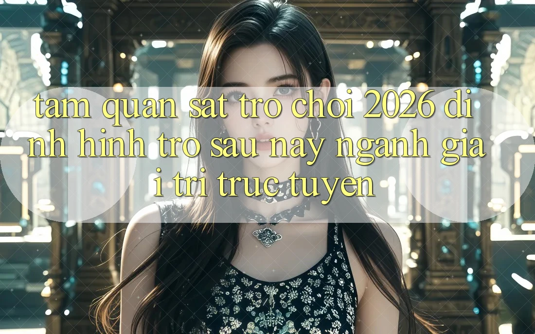 Tầm Quan sát “Trò chơi 2026” – Định Hình Trở sau này Ngành Giải Trí Trực Tuyến
