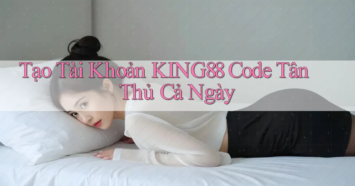 tạo tài khoản king88 code tân thủ cả ngày