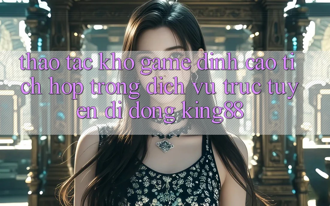 Thao tác Kho Game Đỉnh Cao Tích Hợp Trong Dịch vụ trực tuyến di động King88 Thao tác Kho Game Đỉnh Cao Tích Hợp Trong Dịch vụ trực tuyến di động King88