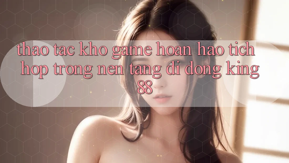 Thao tác Kho Game Hoàn hảo Tích Hợp Trong Nền tảng di động King88