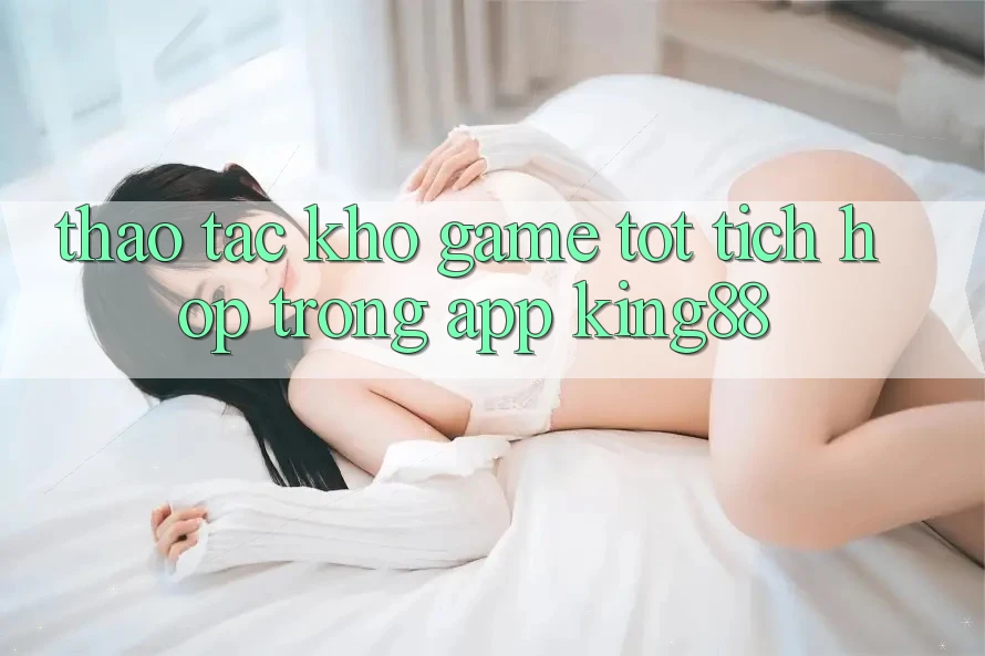 Thao tác Kho Game Tốt Tích Hợp Trong App King88 Thao tác Kho Game Tốt Tích Hợp Trong App King88