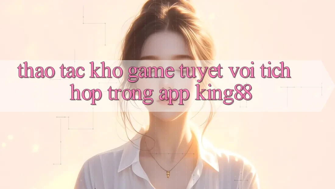Thao tác Kho Game Tuyệt vời Tích Hợp Trong App King88 Thao tác Kho Game Tuyệt vời Tích Hợp Trong App King88