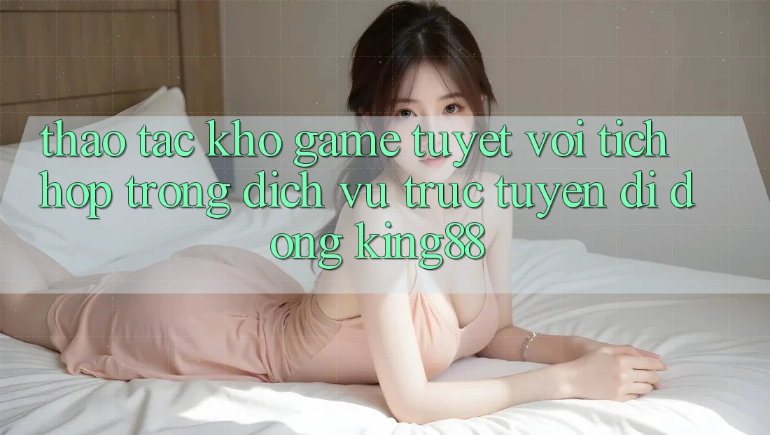 Thao tác Kho Game Tuyệt vời Tích Hợp Trong Dịch vụ trực tuyến di động King88 Thao tác Kho Game Tuyệt vời Tích Hợp Trong Dịch vụ trực tuyến di động King88