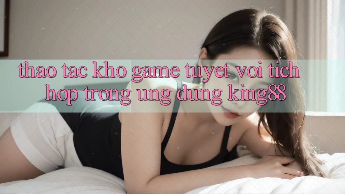 Thao tác Kho Game Tuyệt vời Tích Hợp Trong Ứng Dụng King88 Thao tác Kho Game Tuyệt vời Tích Hợp Trong Ứng Dụng King88
