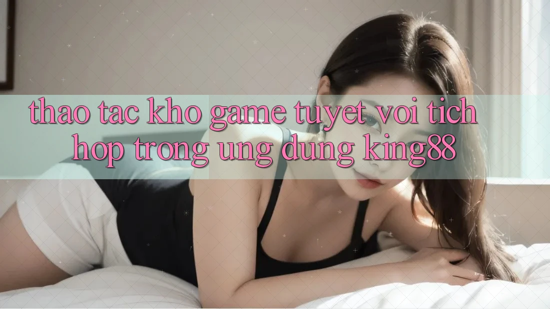 Thao tác Kho Game Tuyệt vời Tích Hợp Trong Ứng Dụng King88 Thao tác Kho Game Tuyệt vời Tích Hợp Trong Ứng Dụng King88