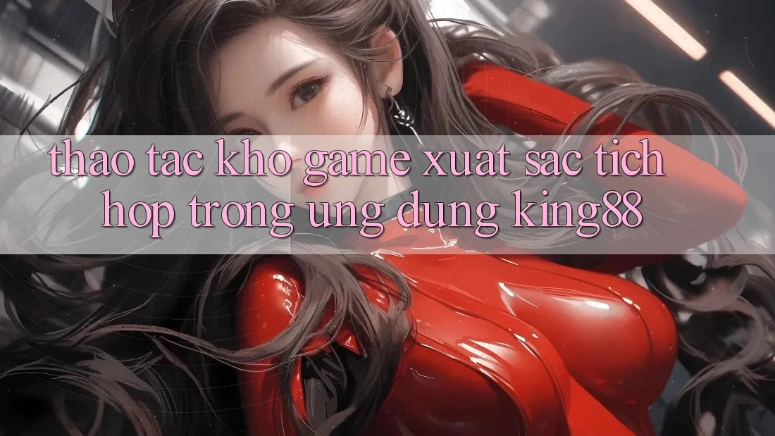 Thao tác Kho Game Xuất sắc Tích Hợp Trong Ứng Dụng King88 Thao tác Kho Game Xuất sắc Tích Hợp Trong Ứng Dụng King88