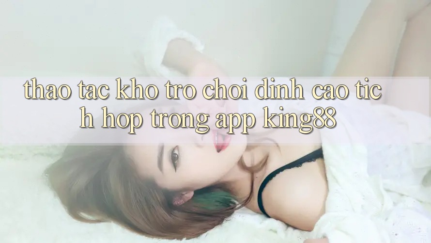 Thao tác Kho Trò chơi Đỉnh cao Tích Hợp Trong App King88 Thao tác Kho Trò chơi Đỉnh cao Tích Hợp Trong App King88