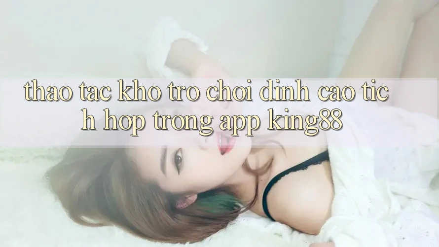Thao tác Kho Trò chơi Đỉnh Cao Tích Hợp Trong App King88 Thao tác Kho Trò chơi Đỉnh Cao Tích Hợp Trong App King88