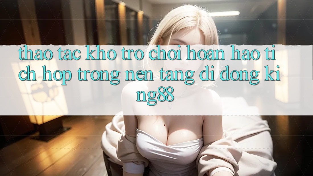Thao tác Kho Trò chơi Hoàn hảo Tích Hợp Trong Nền tảng di động King88