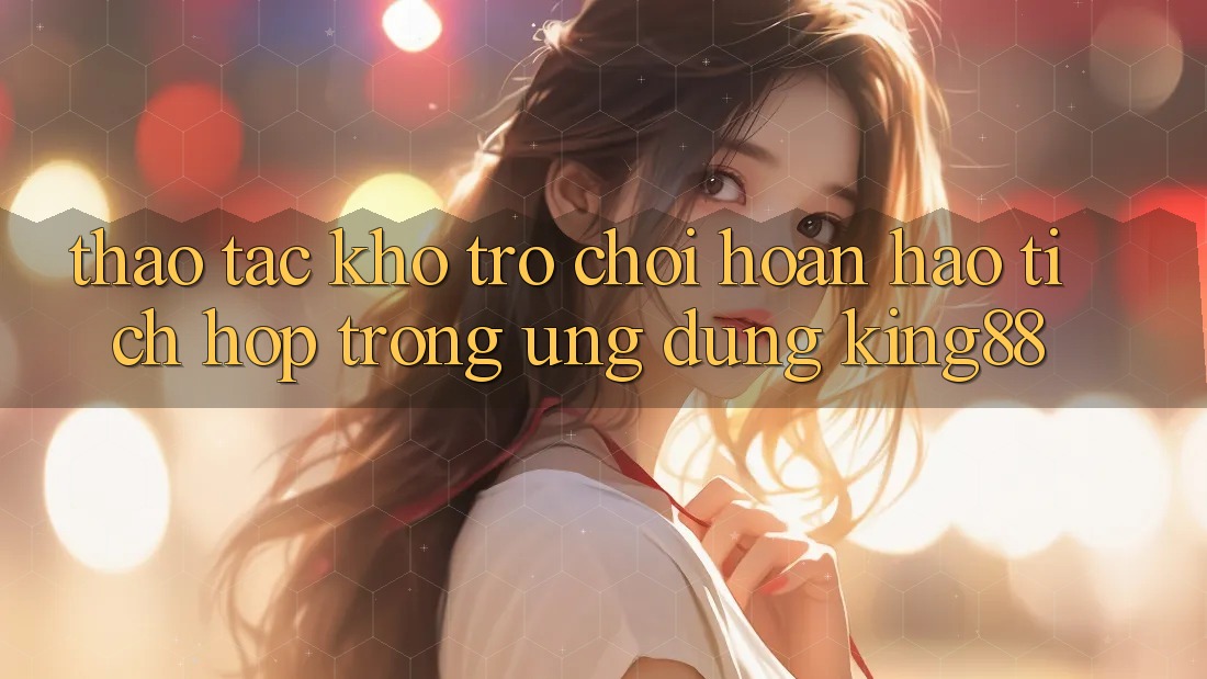 Thao tác Kho Trò chơi Hoàn hảo Tích Hợp Trong Ứng Dụng King88 Thao tác Kho Trò chơi Hoàn hảo Tích Hợp Trong Ứng Dụng King88
