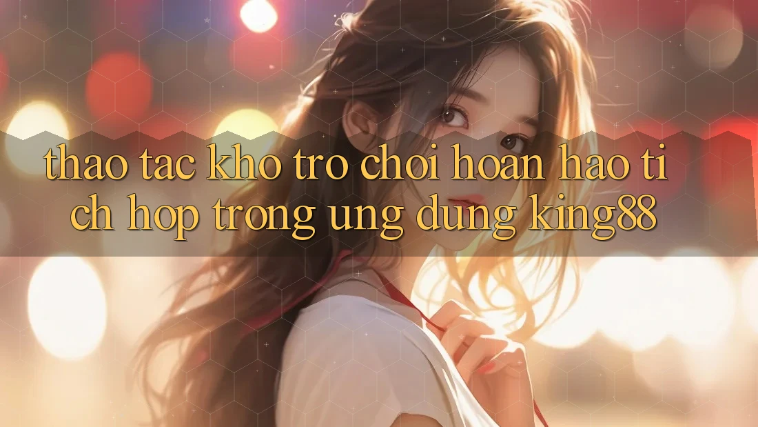 Thao tác Kho Trò chơi Hoàn hảo Tích Hợp Trong Ứng Dụng King88 Thao tác Kho Trò chơi Hoàn hảo Tích Hợp Trong Ứng Dụng King88