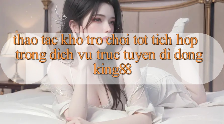 Thao tác Kho Trò chơi Tốt Tích Hợp Trong Dịch vụ trực tuyến di động King88 Thao tác Kho Trò chơi Tốt Tích Hợp Trong Dịch vụ trực tuyến di động King88