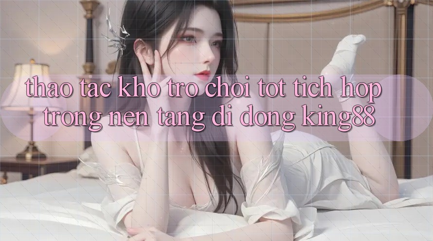 Thao tác Kho Trò chơi Tốt Tích Hợp Trong Nền tảng di động King88 Thao tác Kho Trò chơi Tốt Tích Hợp Trong Nền tảng di động King88