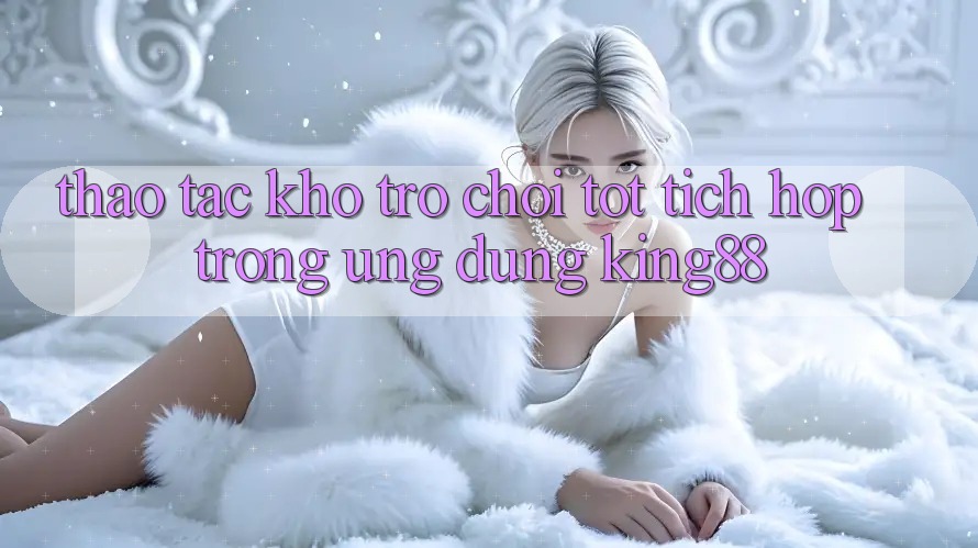 Thao tác Kho Trò chơi Tốt Tích Hợp Trong Ứng Dụng King88