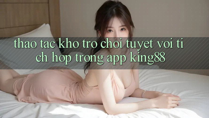 Thao tác Kho Trò chơi Tuyệt vời Tích Hợp Trong App King88 Thao tác Kho Trò chơi Tuyệt vời Tích Hợp Trong App King88