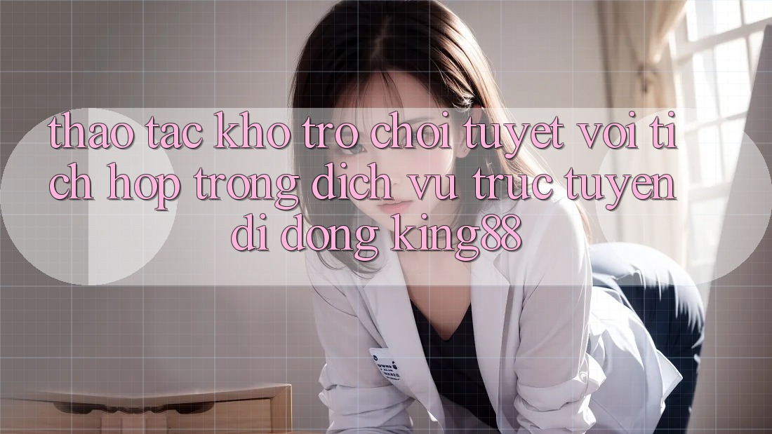 Thao tác Kho Trò chơi Tuyệt vời Tích Hợp Trong Dịch vụ trực tuyến di động King88 Thao tác Kho Trò chơi Tuyệt vời Tích Hợp Trong Dịch vụ trực tuyến di động King88