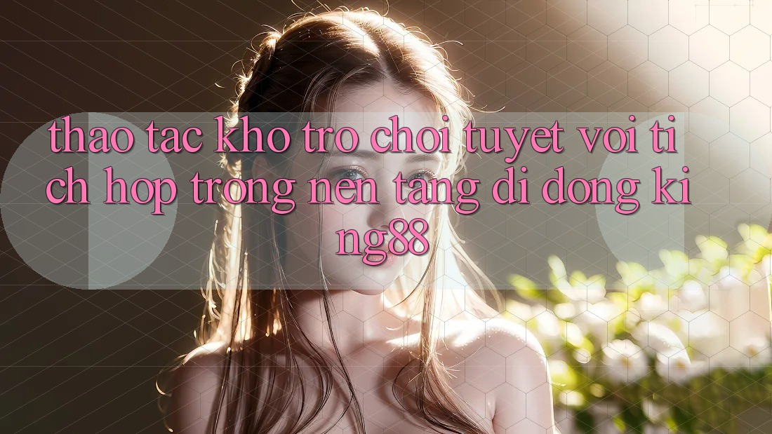 Thao tác Kho Trò chơi Tuyệt vời Tích Hợp Trong Nền tảng di động King88 Thao tác Kho Trò chơi Tuyệt vời Tích Hợp Trong Nền tảng di động King88