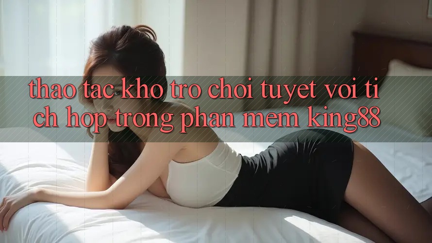 Thao tác Kho Trò chơi Tuyệt vời Tích Hợp Trong Phần mềm King88 Thao tác Kho Trò chơi Tuyệt vời Tích Hợp Trong Phần mềm King88