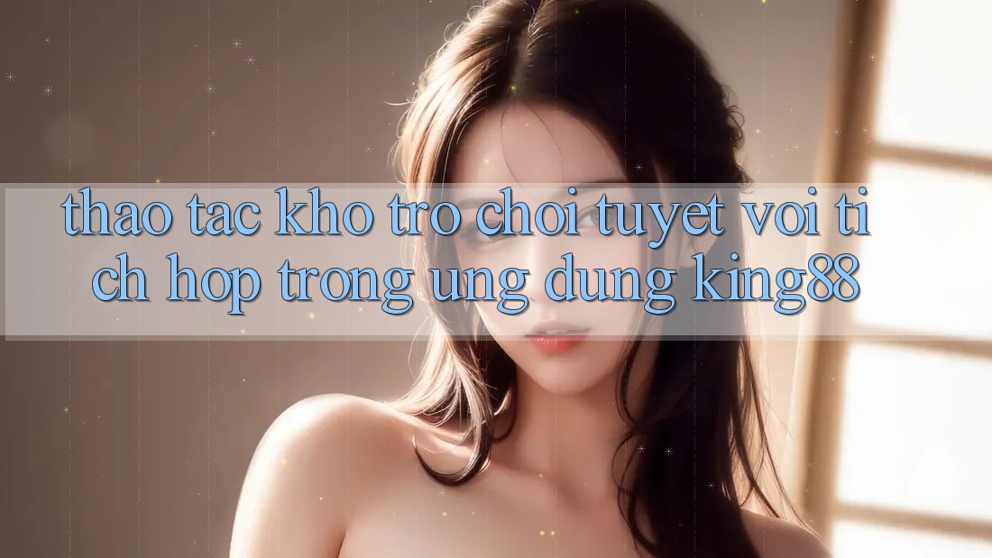 Thao tác Kho Trò chơi Tuyệt vời Tích Hợp Trong Ứng Dụng King88 Thao tác Kho Trò chơi Tuyệt vời Tích Hợp Trong Ứng Dụng King88