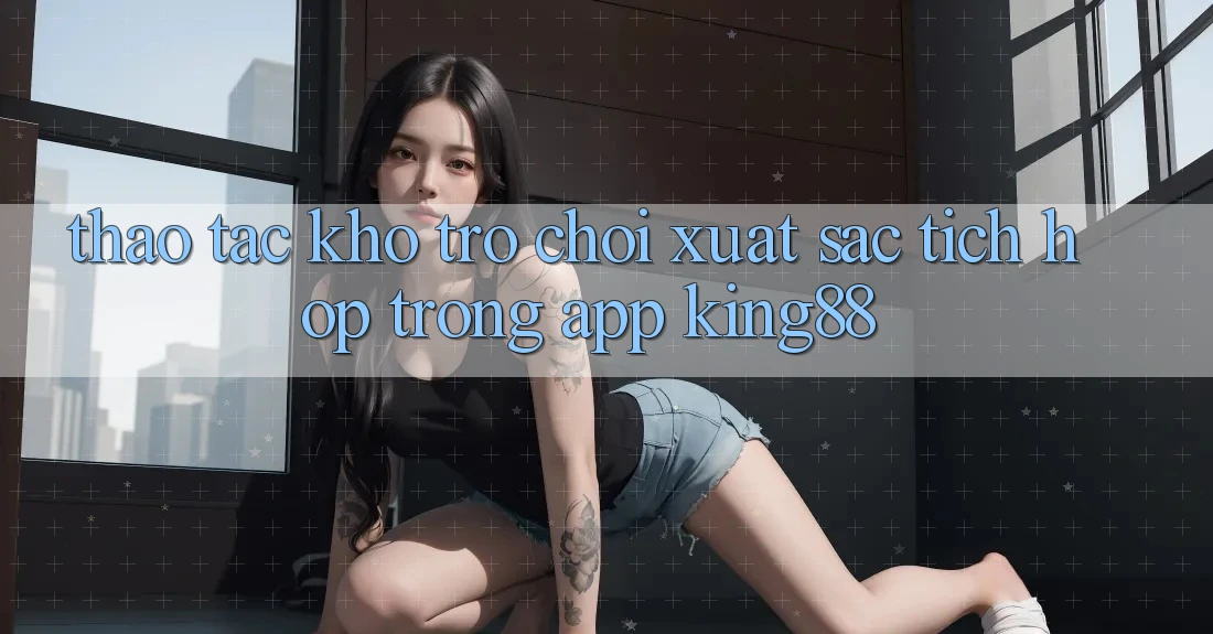 Thao tác Kho Trò chơi Xuất sắc Tích Hợp Trong App King88