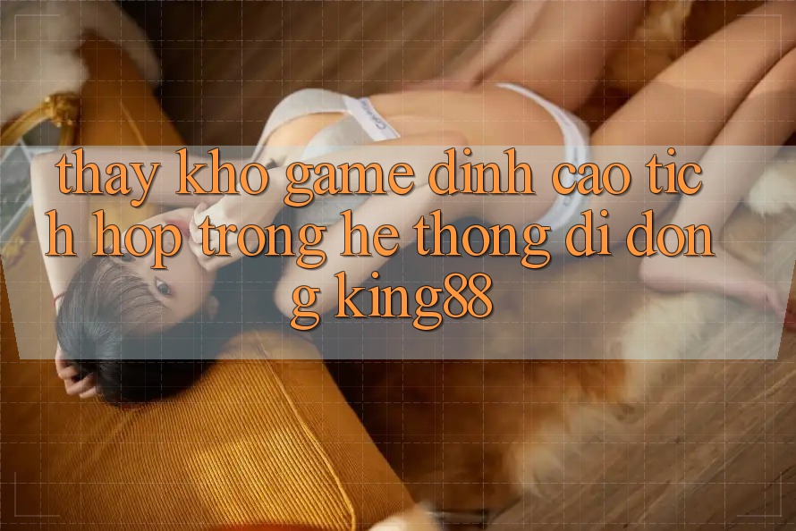 Thấy Kho Game Đỉnh Cao Tích Hợp Trong Hệ thống di động King88 Thấy Kho Game Đỉnh Cao Tích Hợp Trong Hệ thống di động King88